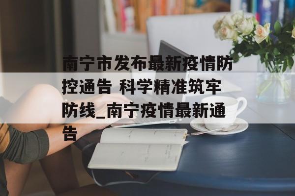 南宁市发布最新疫情防控通告 科学精准筑牢防线_南宁疫情最新通告