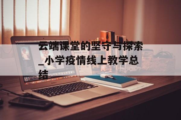 云端课堂的坚守与探索_小学疫情线上教学总结