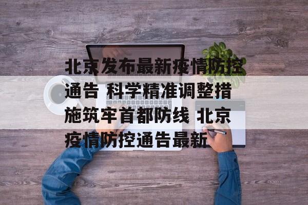 北京发布最新疫情防控通告 科学精准调整措施筑牢首都防线 北京疫情防控通告最新
