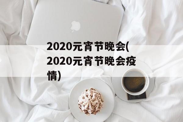 2020元宵节晚会(2020元宵节晚会疫情)
