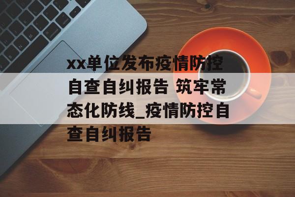 xx单位发布疫情防控自查自纠报告 筑牢常态化防线_疫情防控自查自纠报告