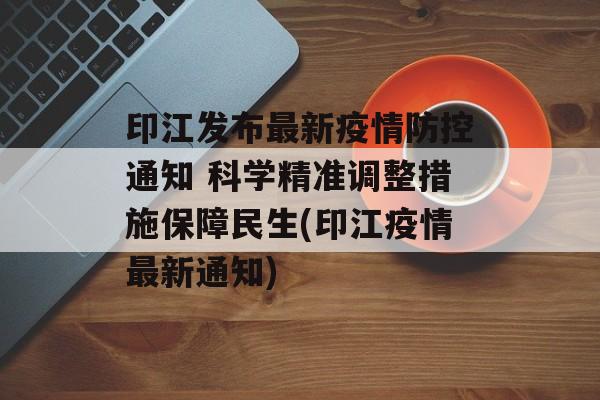 印江发布最新疫情防控通知 科学精准调整措施保障民生(印江疫情最新通知)