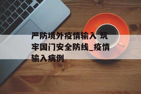 严防境外疫情输入 筑牢国门安全防线_疫情输入病例