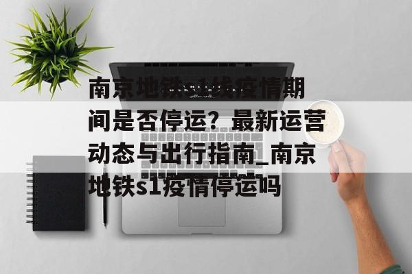 南京地铁s1线疫情期间是否停运？最新运营动态与出行指南_南京地铁s1疫情停运吗