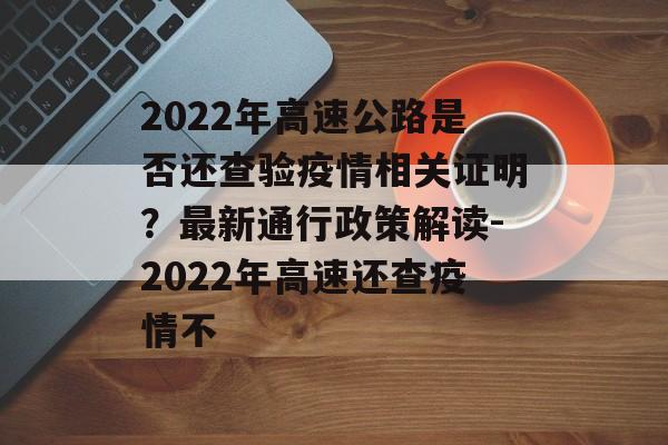 2022年高速公路是否还查验疫情相关证明？最新通行政策解读-2022年高速还查疫情不