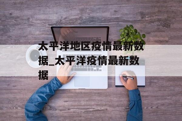 太平洋地区疫情最新数据_太平洋疫情最新数据