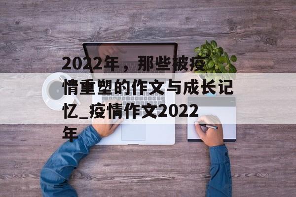 2022年，那些被疫情重塑的作文与成长记忆_疫情作文2022年