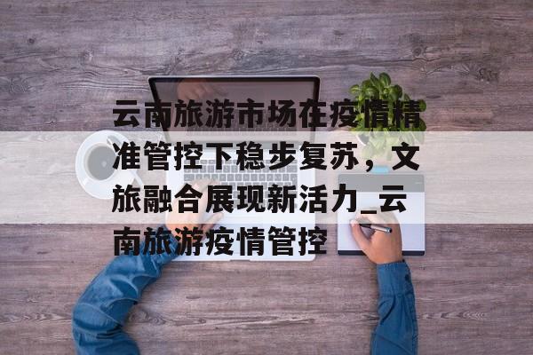 云南旅游市场在疫情精准管控下稳步复苏，文旅融合展现新活力_云南旅游疫情管控
