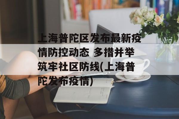 上海普陀区发布最新疫情防控动态 多措并举筑牢社区防线(上海普陀发布疫情)