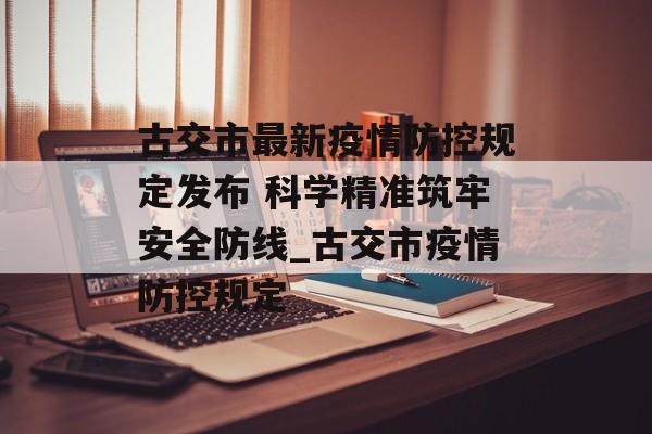 古交市最新疫情防控规定发布 科学精准筑牢安全防线_古交市疫情防控规定