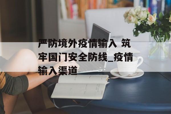 严防境外疫情输入 筑牢国门安全防线_疫情输入渠道