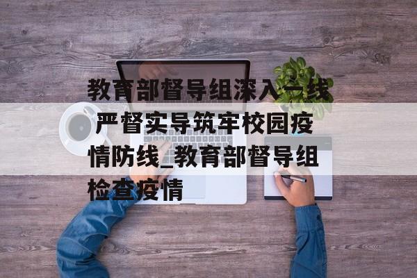 教育部督导组深入一线 严督实导筑牢校园疫情防线_教育部督导组检查疫情