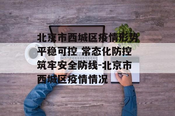 北京市西城区疫情形势平稳可控 常态化防控筑牢安全防线-北京市西城区疫情情况