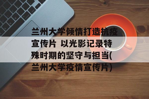 兰州大学倾情打造抗疫宣传片 以光影记录特殊时期的坚守与担当(兰州大学疫情宣传片)
