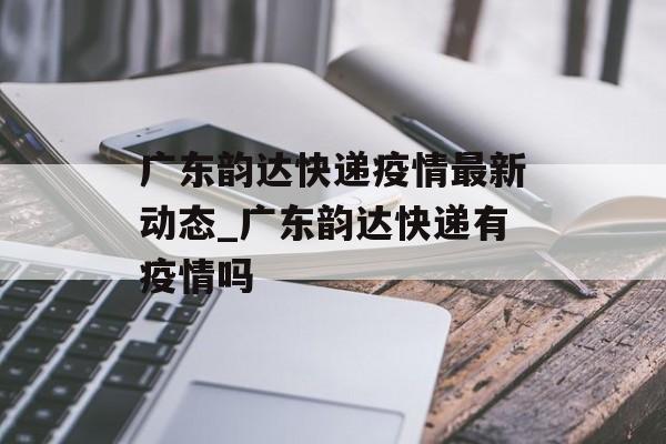 广东韵达快递疫情最新动态_广东韵达快递有疫情吗