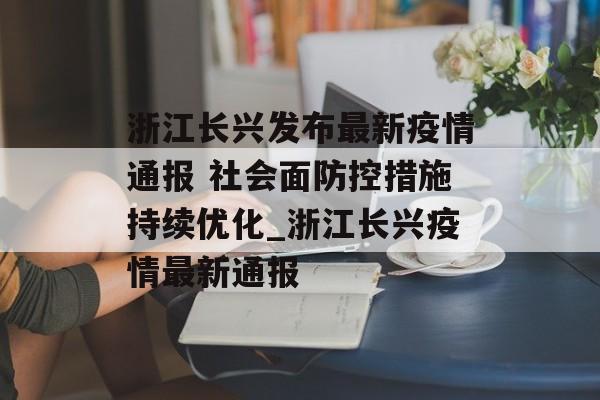 浙江长兴发布最新疫情通报 社会面防控措施持续优化_浙江长兴疫情最新通报
