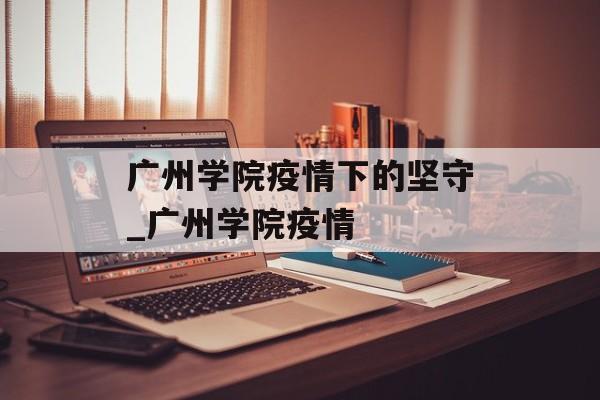 广州学院疫情下的坚守_广州学院疫情