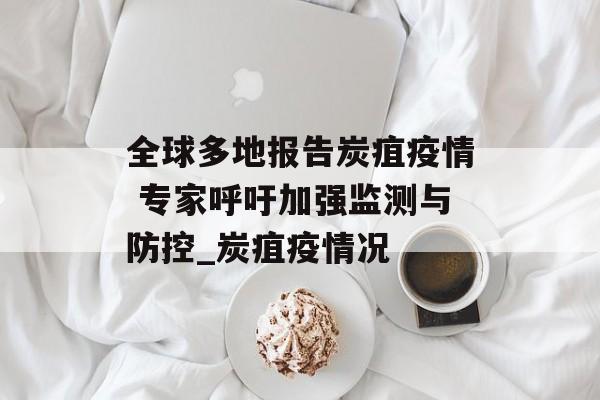 全球多地报告炭疽疫情 专家呼吁加强监测与防控_炭疽疫情况