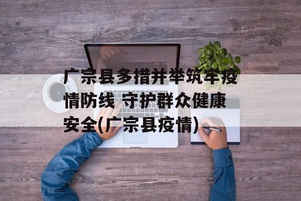 广宗县多措并举筑牢疫情防线 守护群众健康安全(广宗县疫情)