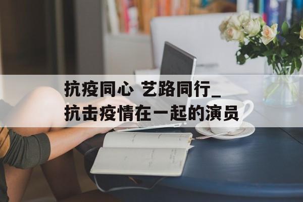 抗疫同心 艺路同行_抗击疫情在一起的演员