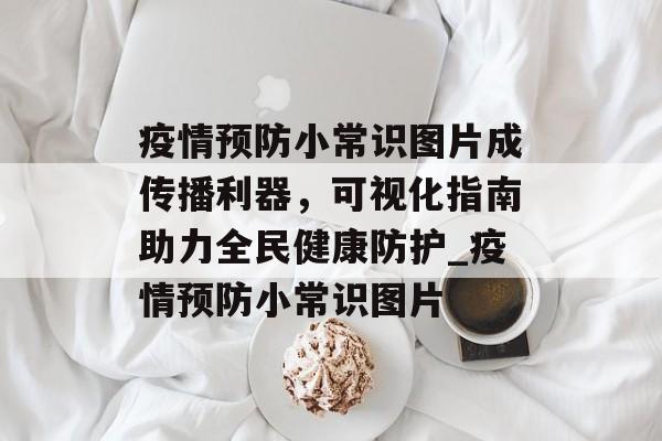 疫情预防小常识图片成传播利器，可视化指南助力全民健康防护_疫情预防小常识图片