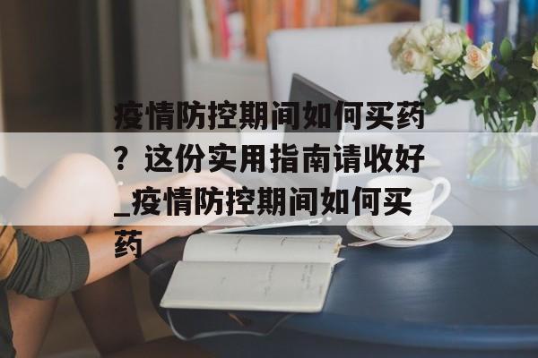 疫情防控期间如何买药？这份实用指南请收好_疫情防控期间如何买药