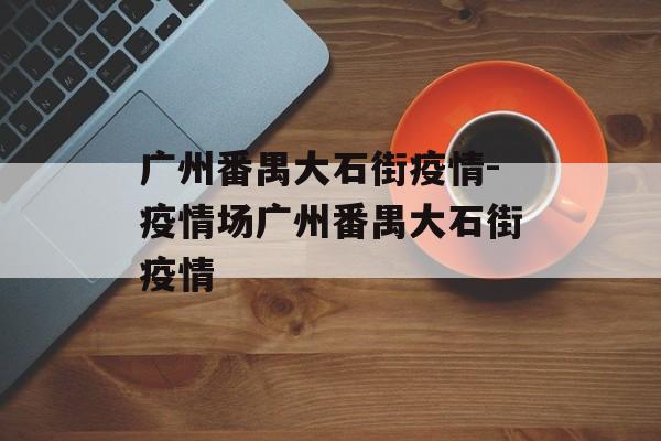 广州番禺大石街疫情-疫情场广州番禺大石街疫情