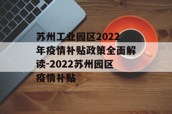 苏州工业园区2022年疫情补贴政策全面解读-2022苏州园区疫情补贴