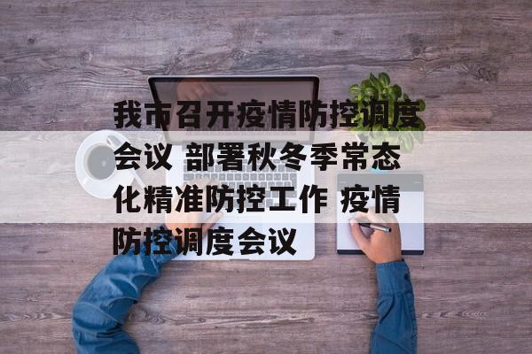 我市召开疫情防控调度会议 部署秋冬季常态化精准防控工作 疫情防控调度会议