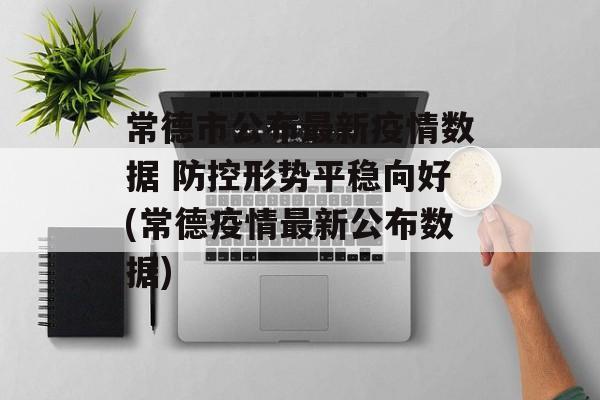 常德市公布最新疫情数据 防控形势平稳向好(常德疫情最新公布数据)
