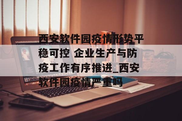 西安软件园疫情形势平稳可控 企业生产与防疫工作有序推进_西安软件园疫情严重吗