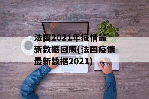 法国2021年疫情最新数据回顾(法国疫情最新数据2021)