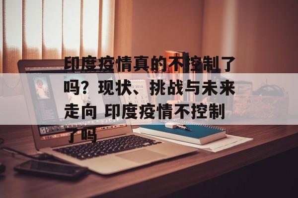 印度疫情真的不控制了吗？现状、挑战与未来走向 印度疫情不控制了吗