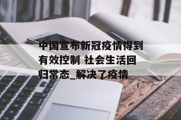 中国宣布新冠疫情得到有效控制 社会生活回归常态_解决了疫情