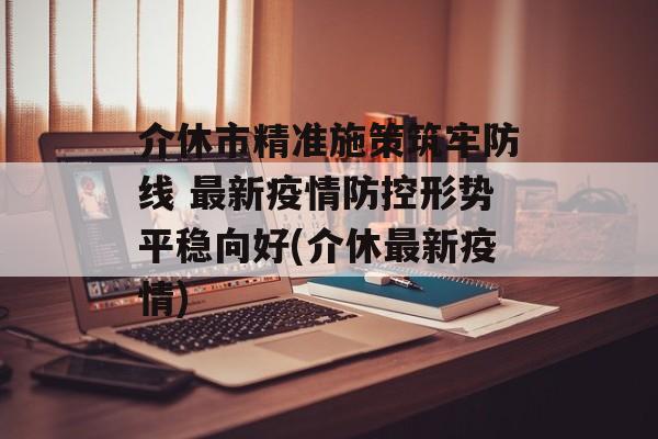 介休市精准施策筑牢防线 最新疫情防控形势平稳向好(介休最新疫情)