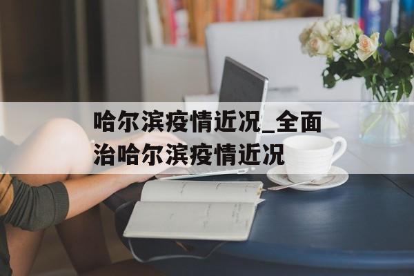 哈尔滨疫情近况_全面治哈尔滨疫情近况