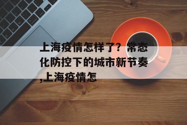 上海疫情怎样了？常态化防控下的城市新节奏,上海疫情怎