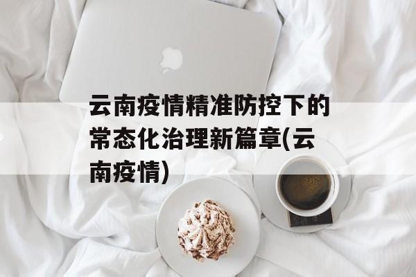 云南疫情精准防控下的常态化治理新篇章(云南疫情)