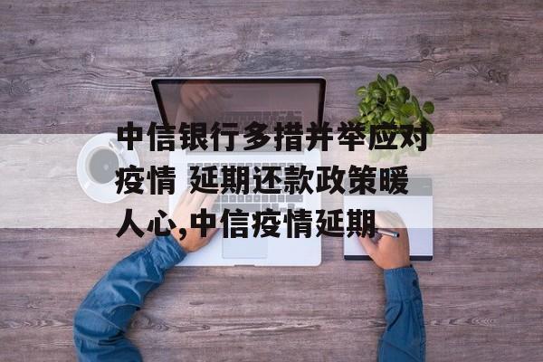 中信银行多措并举应对疫情 延期还款政策暖人心,中信疫情延期