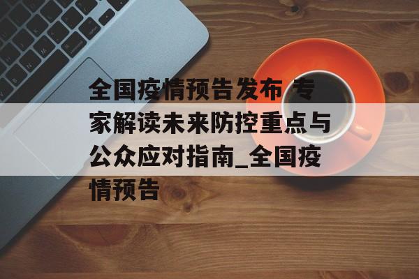 全国疫情预告发布 专家解读未来防控重点与公众应对指南_全国疫情预告