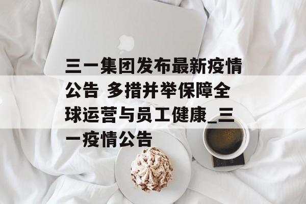 三一集团发布最新疫情公告 多措并举保障全球运营与员工健康_三一疫情公告
