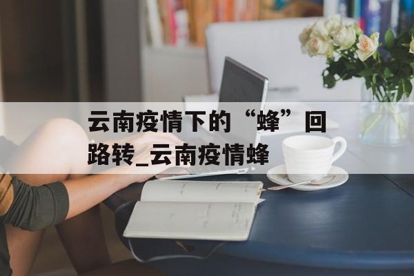 云南疫情下的“蜂”回路转_云南疫情蜂