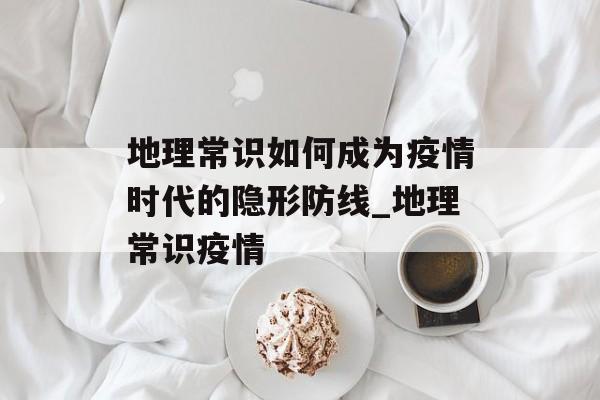 地理常识如何成为疫情时代的隐形防线_地理常识疫情