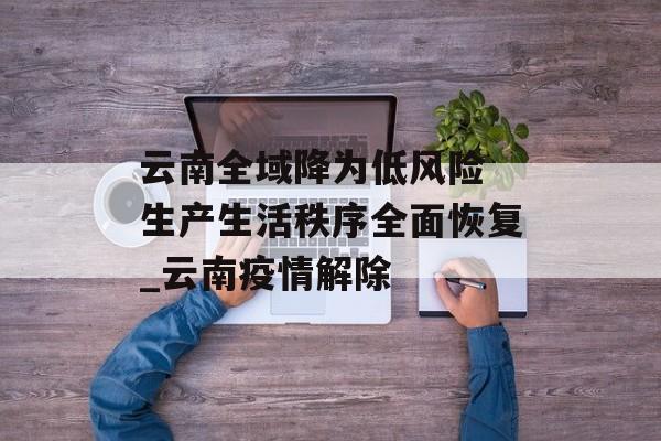 云南全域降为低风险 生产生活秩序全面恢复_云南疫情解除