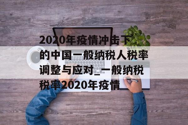 2020年疫情冲击下的中国一般纳税人税率调整与应对_一般纳税税率2020年疫情