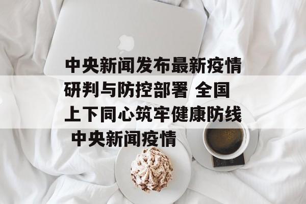 中央新闻发布最新疫情研判与防控部署 全国上下同心筑牢健康防线 中央新闻疫情