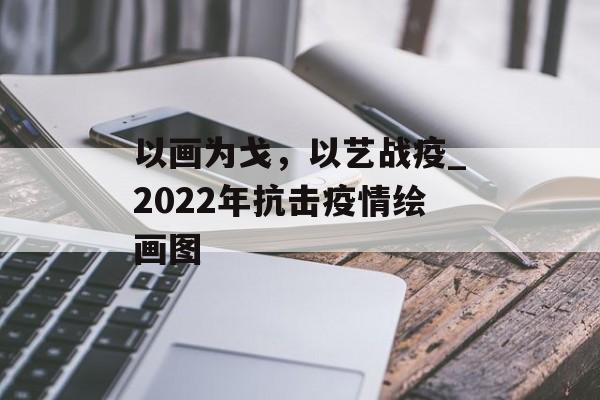 以画为戈，以艺战疫_2022年抗击疫情绘画图