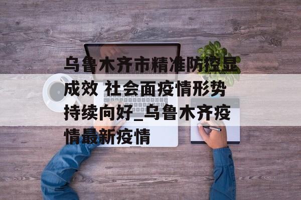 乌鲁木齐市精准防控显成效 社会面疫情形势持续向好_乌鲁木齐疫情最新疫情