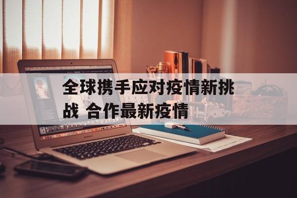 全球携手应对疫情新挑战 合作最新疫情