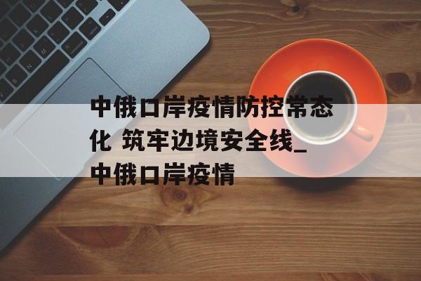 中俄口岸疫情防控常态化 筑牢边境安全线_中俄口岸疫情